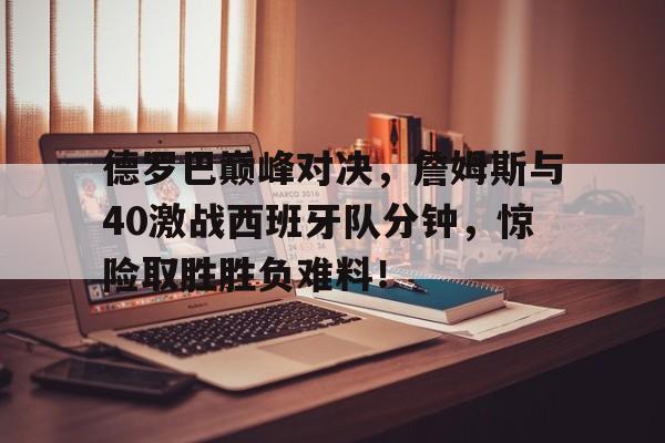 德罗巴巅峰对决，詹姆斯与40激战西班牙队分钟，惊险取胜胜负难料！